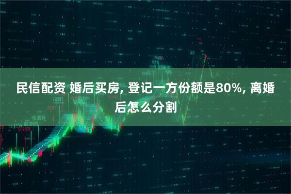 民信配资 婚后买房, 登记一方份额是80%, 离婚后怎么分割