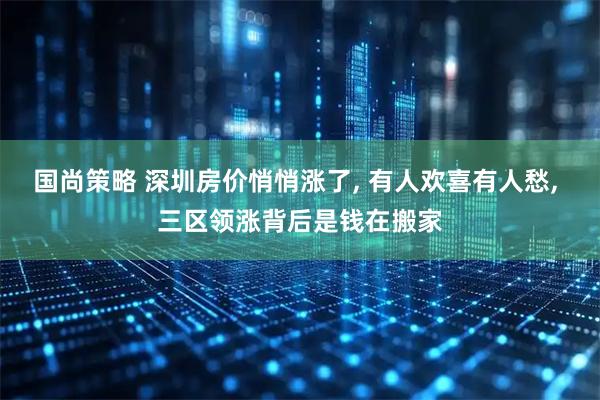 国尚策略 深圳房价悄悄涨了, 有人欢喜有人愁, 三区领涨背后是钱在搬家