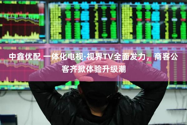 中鑫优配 一体化电视·视界TV全面发力，商客公客齐掀体验升级潮