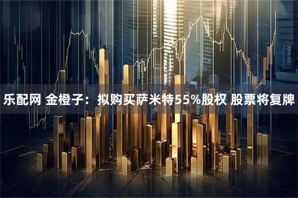 乐配网 金橙子：拟购买萨米特55%股权 股票将复牌