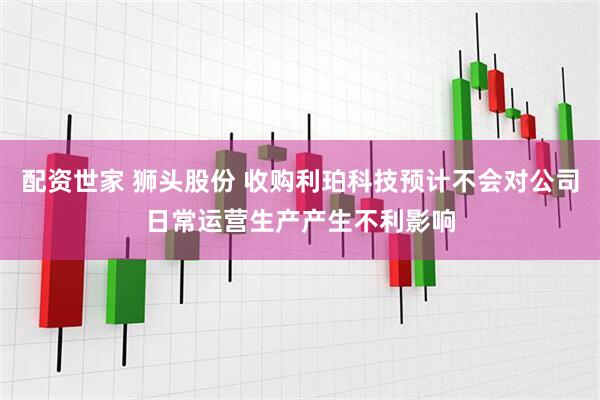 配资世家 狮头股份 收购利珀科技预计不会对公司日常运营生产产生不利影响