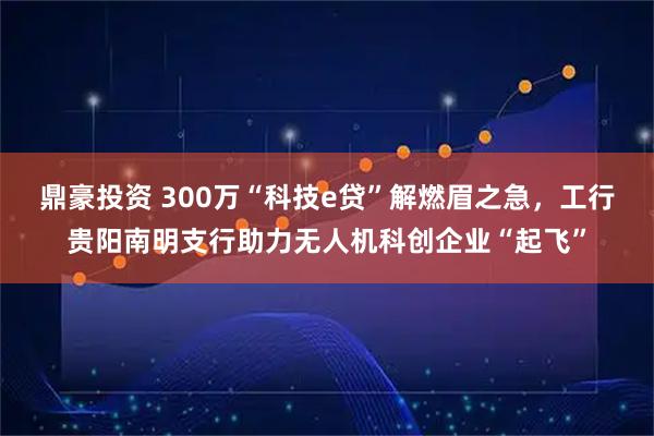 鼎豪投资 300万“科技e贷”解燃眉之急，工行贵阳南明支行助力无人机科创企业“起飞”