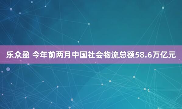 乐众盈 今年前两月中国社会物流总额58.6万亿元