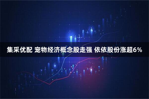 集采优配 宠物经济概念股走强 依依股份涨超6%