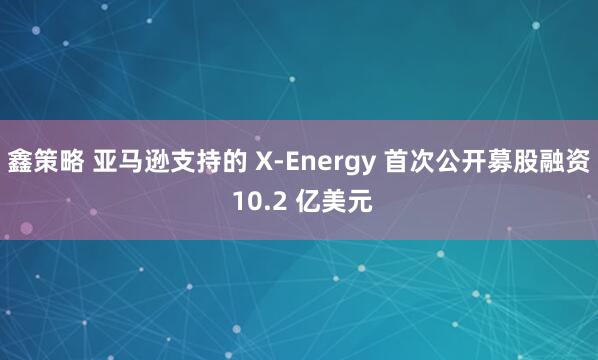 鑫策略 亚马逊支持的 X-Energy 首次公开募股融资 10.2 亿美元
