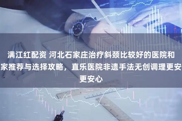 满江红配资 河北石家庄治疗斜颈比较好的医院和专家推荐与选择攻略，直乐医院非遗手法无创调理更安心