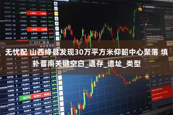 无忧配 山西绛县发现30万平方米仰韶中心聚落 填补晋南关键空白_遗存_遗址_类型