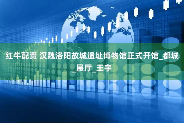 红牛配资 汉魏洛阳故城遗址博物馆正式开馆_都城_展厅_王宇