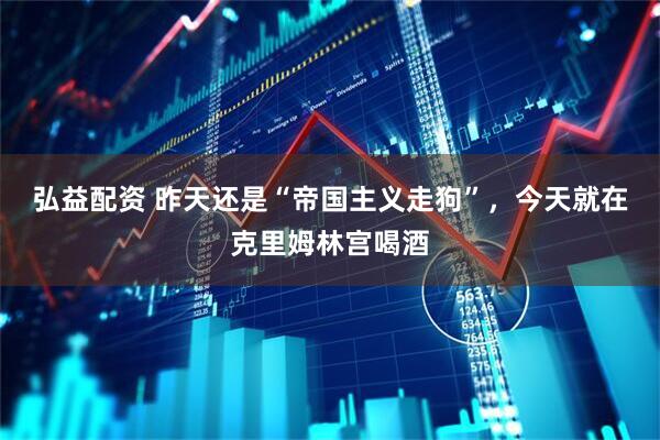 弘益配资 昨天还是“帝国主义走狗”，今天就在克里姆林宫喝酒