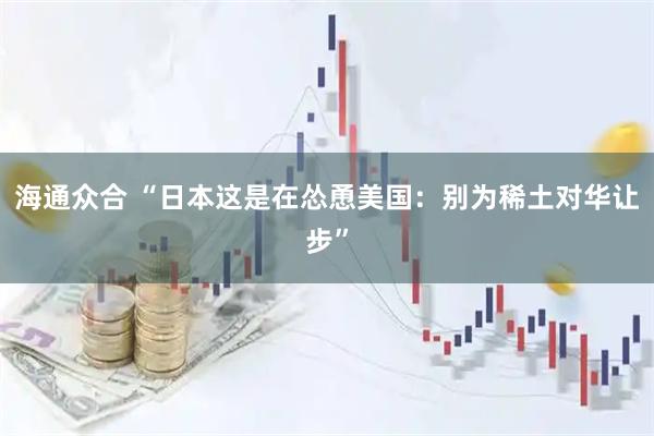 海通众合 “日本这是在怂恿美国：别为稀土对华让步”