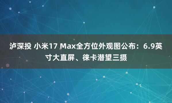 泸深投 小米17 Max全方位外观图公布：6.9英寸大直屏、徕卡潜望三摄